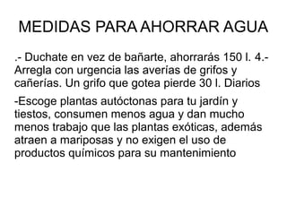 MEDIDAS PARA AHORRAR AGUA
.- Duchate en vez de bañarte, ahorrarás 150 l. 4.-
Arregla con urgencia las averías de grifos y
cañerías. Un grifo que gotea pierde 30 l. Diarios
-Escoge plantas autóctonas para tu jardín y
tiestos, consumen menos agua y dan mucho
menos trabajo que las plantas exóticas, además
atraen a mariposas y no exigen el uso de
productos químicos para su mantenimiento
 