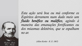 Esta ação será boa ou má conforme os
Espíritos derramem num dado meio um
                            , agindo à
maneira das emanações fortificantes ou
dos miasmas deletérios, que se espalham
no ar.

          (Allan Kardec - R. E. 1867)
 