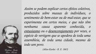 Assim se podem explicar certos efeitos coletivos,
produzidos sobre massas de indivíduos, o
sentimento de bem-estar ou de mal-estar, que se
experimenta em certos meios, e que não têm
nenhuma causa aparente conhecida, o
entusiasmo ou o desencorajamento por vezes, a
espécie de vertigem que se apodera de toda uma
assembleia, de toda uma cidade, mesmo de
todo um povo.
             (Allan Kardec - R. E. 1867)
 