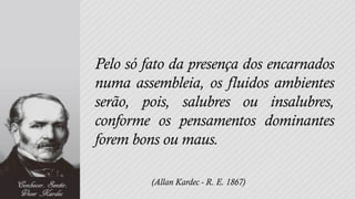 Pelo só fato da presença dos encarnados
numa assembleia, os fluidos ambientes
serão, pois, salubres ou insalubres,
conforme os pensamentos dominantes
forem bons ou maus.

         (Allan Kardec - R. E. 1867)
 