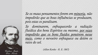 Se os maus pensamentos forem em minoria, não
impedirão que as boas influências se produzam,
pois estas os paralisam.
Se dominarem, enfraquecerão a radiação
fluídica dos bons Espíritos ou mesmo, por vezes
impedirão que os bons fluidos penetrem nesse
meio, como o nevoeiro enfraquece ou detém os
raios do sol.
            (Allan Kardec - R. E. 1867)
 