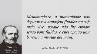Melhorando-se, a humanidade verá
depurar-se a atmosfera fluídica em cujo
meio vive, porque não lhe enviará
senão bons fluidos, e estes oporão uma
barreira à invasão dos maus.

         (Allan Kardec - R. E. 1867)
 