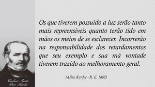 Os que tiverem possuído a luz serão tanto
mais repreensíveis quanto terão tido em
mãos os meios de se esclarecer. Incorrerão
na responsabilidade dos retardamentos
que seu exemplo e sua má vontade
tiverem trazido ao melhoramento geral.
          (Allan Kardec - R. E. 1867)
 