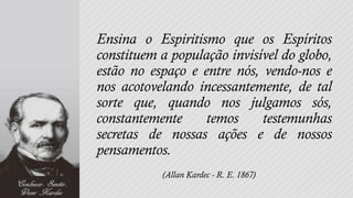 Ensina o Espiritismo que os Espíritos
constituem a população invisível do globo,
estão no espaço e entre nós, vendo-nos e
nos acotovelando incessantemente, de tal
sorte que, quando nos julgamos sós,
constantemente     temos     testemunhas
secretas de nossas ações e de nossos
pensamentos.
           (Allan Kardec - R. E. 1867)
 
