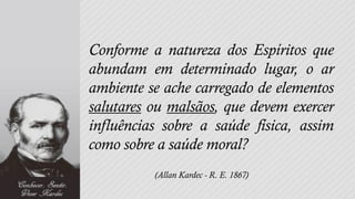 Conforme a natureza dos Espíritos que
abundam em determinado lugar, o ar
ambiente se ache carregado de elementos
salutares ou malsãos, que devem exercer
influências sobre a saúde física, assim
como sobre a saúde moral?
          (Allan Kardec - R. E. 1867)
 