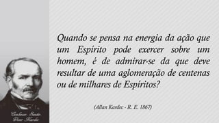 Quando se pensa na energia da ação que
um Espírito pode exercer sobre um
homem, é de admirar-se da que deve
resultar de uma aglomeração de centenas
ou de milhares de Espíritos?

         (Allan Kardec - R. E. 1867)
 