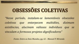 “Nesse período, instalam-se lamentáveis obsessões
coletivas    que      entorpecem          multidões,        dizimam
existências, alucinam valiosos indivíduos que se
vinculam a formosos projetos dignificadores”

       Fonte: Entre os Dois Mundos, pg. 61 - Manoel P. Miranda
 