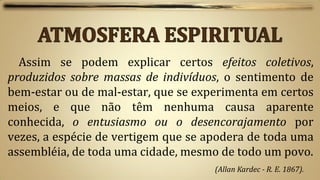 Assim se podem explicar certos efeitos coletivos,
produzidos sobre massas de indivíduos, o sentimento de
bem-estar ou de mal-estar, que se experimenta em certos
meios, e que não têm nenhuma causa aparente
conhecida, o entusiasmo ou o desencorajamento por
vezes, a espécie de vertigem que se apodera de toda uma
assembléia, de toda uma cidade, mesmo de todo um povo.
                                     (Allan Kardec - R. E. 1867).
 