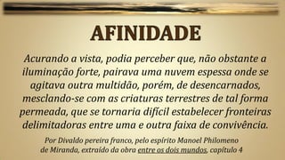 Acurando a vista, podia perceber que, não obstante a
iluminação forte, pairava uma nuvem espessa onde se
  agitava outra multidão, porém, de desencarnados,
mesclando-se com as criaturas terrestres de tal forma
permeada, que se tornaria difícil estabelecer fronteiras
delimitadoras entre uma e outra faixa de convivência.
     Por Divaldo pereira franco, pelo espírito Manoel Philomeno
    de Miranda, extraído da obra entre os dois mundos, capítulo 4
 