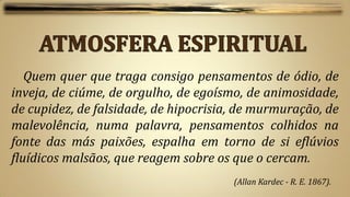 Quem quer que traga consigo pensamentos de ódio, de
inveja, de ciúme, de orgulho, de egoísmo, de animosidade,
de cupidez, de falsidade, de hipocrisia, de murmuração, de
malevolência, numa palavra, pensamentos colhidos na
fonte das más paixões, espalha em torno de si eflúvios
fluídicos malsãos, que reagem sobre os que o cercam.
                                       (Allan Kardec - R. E. 1867).
 