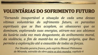 “Tornando insuportável a situação de cada uma dessas
vítimas voluntárias do sofrimento futuro, os parasitas
espirituais que se lhes acoplam, os obsessores que os
dominam, explorando suas energias, atiram-nos aos abismos
da luxúria cada vez mais desgastante, do aviltamento moral,
da violência, a fim de mantê-los no clima próprio, que lhes
permite a exploração até a exaustão de todas as forças.
       Por Divaldo pereira franco, pelo espírito Manoel Philomeno
      de Miranda, extraído da obra entre os dois mundos, capítulo 4
 