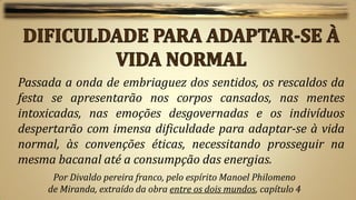 Passada a onda de embriaguez dos sentidos, os rescaldos da
festa se apresentarão nos corpos cansados, nas mentes
intoxicadas, nas emoções desgovernadas e os indivíduos
despertarão com imensa dificuldade para adaptar-se à vida
normal, às convenções éticas, necessitando prosseguir na
mesma bacanal até a consumpção das energias.
      Por Divaldo pereira franco, pelo espírito Manoel Philomeno
     de Miranda, extraído da obra entre os dois mundos, capítulo 4
 