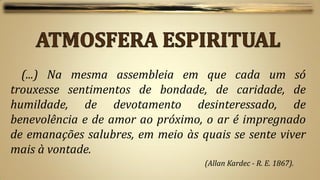 (...) Na mesma assembleia em que cada um só
trouxesse sentimentos de bondade, de caridade, de
humildade, de devotamento desinteressado, de
benevolência e de amor ao próximo, o ar é impregnado
de emanações salubres, em meio às quais se sente viver
mais à vontade.
                                   (Allan Kardec - R. E. 1867).
 