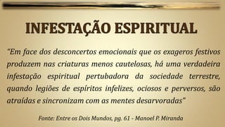 “Em face dos desconcertos emocionais que os exageros festivos
produzem nas criaturas menos cautelosas, há uma verdadeira
infestação espiritual pertubadora da sociedade terrestre,
quando legiões de espíritos infelizes, ociosos e perversos, são
atraídas e sincronizam com as mentes desarvoradas”

         Fonte: Entre os Dois Mundos, pg. 61 - Manoel P. Miranda
 