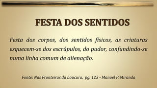 Festa dos corpos, dos sentidos físicos, as criaturas
esquecem-se dos escrúpulos, do pudor, confundindo-se
numa linha comum de alienação.


    Fonte: Nas Fronteiras da Loucura, pg. 123 - Manoel P. Miranda
 