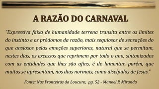 “Expressiva faixa de humanidade terrena transita entre os limites
do instinto e os pródomos da razão, mais sequiosos de sensações do
que ansiosos pelas emoções superiores, natural que se permitam,
nestes dias, os excessos que reprimem por todo o ano, sintonizados
com as entidades que lhes são afins, é de lamentar, porém, que
muitos se apresentam, nos dias normais, como discípulos de Jesus.”
        Fonte: Nas Fronteiras da Loucura, pg. 52 - Manoel P. Miranda
 