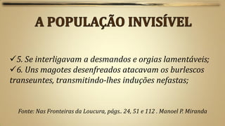 5. Se interligavam a desmandos e orgias lamentáveis;
6. Uns magotes desenfreados atacavam os burlescos
transeuntes, transmitindo-lhes induções nefastas;


  Fonte: Nas Fronteiras da Loucura, págs.. 24, 51 e 112 . Manoel P. Miranda
 