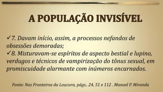 7. Davam início, assim, a processos nefandos de
obsessões demoradas;
8. Misturavam-se espíritos de aspecto bestial e lupino,
verdugos e técnicos de vampirização do tônus sexual, em
promiscuidade alarmante com inúmeros encarnados.

  Fonte: Nas Fronteiras da Loucura, págs.. 24, 51 e 112 . Manoel P. Miranda
 