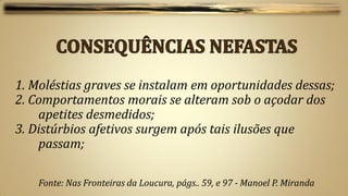 1. Moléstias graves se instalam em oportunidades dessas;
2. Comportamentos morais se alteram sob o açodar dos
    apetites desmedidos;
3. Distúrbios afetivos surgem após tais ilusões que
    passam;

    Fonte: Nas Fronteiras da Loucura, págs.. 59, e 97 - Manoel P. Miranda
 