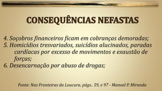 4. Soçobros financeiros ficam em cobranças demoradas;
5. Homicídios tresvariados, suicídios alucinados, paradas
     cardíacas por excesso de movimentos e exaustão de
     forças;
6. Desencarnação por abuso de drogas;


     Fonte: Nas Fronteiras da Loucura, págs.. 59, e 97 - Manoel P. Miranda
 