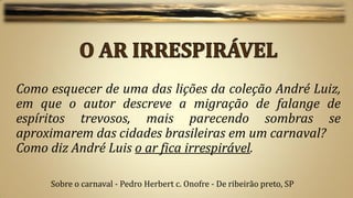Como esquecer de uma das lições da coleção André Luiz,
em que o autor descreve a migração de falange de
espíritos trevosos, mais parecendo sombras se
aproximarem das cidades brasileiras em um carnaval?
Como diz André Luis o ar fica irrespirável.

     Sobre o carnaval - Pedro Herbert c. Onofre - De ribeirão preto, SP
 