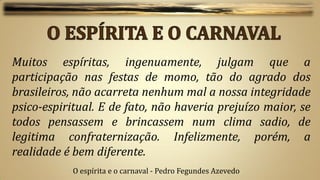 Muitos espíritas, ingenuamente, julgam que a
participação nas festas de momo, tão do agrado dos
brasileiros, não acarreta nenhum mal a nossa integridade
psico-espiritual. E de fato, não haveria prejuízo maior, se
todos pensassem e brincassem num clima sadio, de
legitima confraternização. Infelizmente, porém, a
realidade é bem diferente.
            O espírita e o carnaval - Pedro Fegundes Azevedo
 