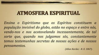 Ensina o Espiritismo que os Espíritos constituem a
população invisível do globo, estão no espaço e entre nós,
vendo-nos e nos acotovelando incessantemente, de tal
sorte que, quando nos julgamos sós, constantemente
temos testemunhas secretas de nossas ações e de nossos
pensamentos.
                                      (Allan Kardec - R. E. 1867).
 