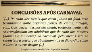 “(...) De cada dez casais que caem juntos na folia, sete
terminam a noite brigados (cenas de ciúme, intrigas,
etc.); Que, desses mesmos dez casais, posteriormente, três
se transformam em adultério; que de cada dez pessoas
(homens e mulheres) no carnaval, pelo menos sete se
submetem a coisas que abominam no seu dia-a-dia, como
o álcool e outras drogas (...).
            O espírita e o carnaval - Pedro Fegundes Azevedo
 