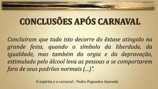 Concluíram que tudo isto decorre do êxtase atingido na
grande festa, quando o símbolo da liberdade, da
igualdade, mas também da orgia e da depravação,
estimulado pelo álcool leva as pessoas a se comportarem
fora de seus padrões normais (...)”.
          O espírita e o carnaval - Pedro Fegundes Azevedo
 