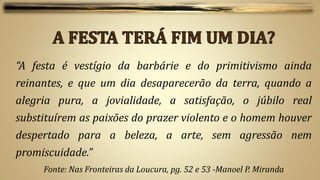 “A festa é vestígio da barbárie e do primitivismo ainda
reinantes, e que um dia desaparecerão da terra, quando a
alegria pura, a jovialidade, a satisfação, o júbilo real
substituírem as paixões do prazer violento e o homem houver
despertado para a beleza, a arte, sem agressão nem
promiscuidade.”
     Fonte: Nas Fronteiras da Loucura, pg. 52 e 53 -Manoel P. Miranda
 