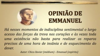 Há nesses momentos de indisciplina sentimental o largo
acesso das forças da treva nos corações e às vezes toda
uma existência não basta para realizar os reparos
precisos de uma hora de insânia e de esquecimento do
dever.
         Autor: Chico Xavier (médium) - Emanuel (espírito)
 
