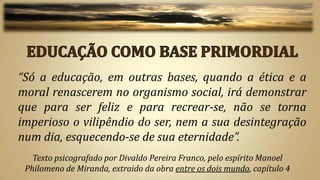 “Só a educação, em outras bases, quando a ética e a
moral renascerem no organismo social, irá demonstrar
que para ser feliz e para recrear-se, não se torna
imperioso o vilipêndio do ser, nem a sua desintegração
num dia, esquecendo-se de sua eternidade”.
   Texto psicografado por Divaldo Pereira Franco, pelo espírito Manoel
 Philomeno de Miranda, extraido da obra entre os dois mundo, capítulo 4
 