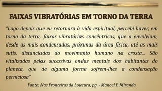 “Logo depois que eu retornara à vida espiritual, percebi haver, em
torno da terra, faixas vibratórias concêntricas, que a envolviam,
desde as mais condensadas, próximas da área física, até as mais
sutis, distanciadas do movimento humano na crosta... São
vitalizadas pelas sucessivas ondas mentais dos habitantes do
planeta, que de alguma forma sofrem-lhes a condensação
perniciosa”
         Fonte: Nas Fronteiras da Loucura, pg. - Manoel P. Miranda
 