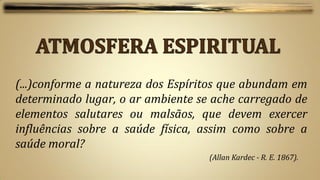 (...)conforme a natureza dos Espíritos que abundam em
determinado lugar, o ar ambiente se ache carregado de
elementos salutares ou malsãos, que devem exercer
influências sobre a saúde física, assim como sobre a
saúde moral?
                                   (Allan Kardec - R. E. 1867).
 