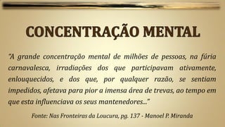 “A grande concentração mental de milhões de pessoas, na fúria
carnavalesca, irradiações dos que participavam ativamente,
enlouquecidos, e dos que, por qualquer razão, se sentiam
impedidos, afetava para pior a imensa área de trevas, ao tempo em
que esta influenciava os seus mantenedores...”
       Fonte: Nas Fronteiras da Loucura, pg. 137 - Manoel P. Miranda
 