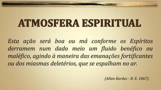 Esta ação será boa ou má conforme os Espíritos
derramem num dado meio um fluido benéfico ou
maléfico, agindo à maneira das emanações fortificantes
ou dos miasmas deletérios, que se espalham no ar.

                                    (Allan Kardec - R. E. 1867).
 