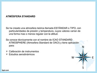 ATMÓSFERA STANDARD
Se ha creado una atmosfera teórica llamada ESTÁNDAR o TIPO, con
particularidades de presión y temperatura, cuyos valores varían de
una forma mas o menos regular con la altitud.
Se conoce técnicamente con el nombre de ICAO STANDARD
ATMOSPHERE (Atmosfera Standard de OACI) y tiene aplicación
para:
 Calibración de instrumentos
 Estudios aerodinámicos
 