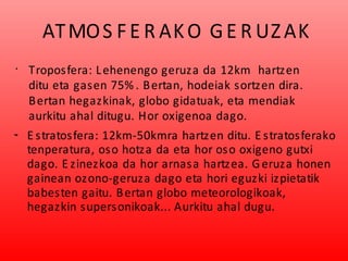 ATMOS FE R AKO GE R UZAK
•
Troposfera: Lehenengo geruza da 12km hartzen
ditu eta gasen 75% . Bertan, hodeiak sortzen dira.
Bertan hegazkinak, globo gidatuak, eta mendiak
aurkitu ahal ditugu. Hor oxigenoa dago.
•• E stratosfera: 12km-50kmra hartzen ditu. E stratosferako
tenperatura, oso hotza da eta hor oso oxigeno gutxi
dago. E zinezkoa da hor arnasa hartzea. Geruza honen
gainean ozono-geruza dago eta hori eguzki izpietatik
babesten gaitu. Bertan globo meteorologikoak,
hegazkin supersonikoak... Aurkitu ahal dugu.
 
