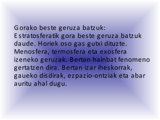 Gorako beste geruza batzuk:
E stratosferatik gora beste geruza batzuk
daude. Horiek oso gas gutxi dituzte.
Menosfera, termosfera eta exosfera
izeneko geruzak. Bertan hainbat fenomeno
gertatzen dira. Bertan izar iheskorrak,
gaueko disdirak, ezpazio-ontziak eta abar
auritu ahal dugu.
 