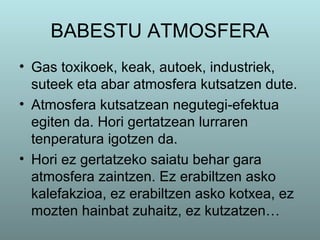 BABESTU ATMOSFERA
• Gas toxikoek, keak, autoek, industriek,
suteek eta abar atmosfera kutsatzen dute.
• Atmosfera kutsatzean negutegi-efektua
egiten da. Hori gertatzean lurraren
tenperatura igotzen da.
• Hori ez gertatzeko saiatu behar gara
atmosfera zaintzen. Ez erabiltzen asko
kalefakzioa, ez erabiltzen asko kotxea, ez
mozten hainbat zuhaitz, ez kutzatzen…
 