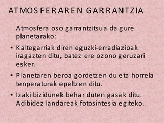 ATMOS F E R AR E N GAR R ANTZIA
Atmosfera oso garrantzitsua da gure
planetarako:
Kaltegarriak diren eguzki-erradiazioak
iragazten ditu, batez ere ozono geruzari
esker.
Planetaren beroa gordetzen du eta horrela
tenperaturak epeltzen ditu.
Izaki bizidunek behar duten gasak ditu.
Adibidez landareak fotosintesia egiteko.
 