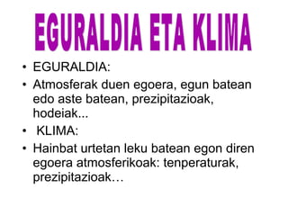 • EGURALDIA:
• Atmosferak duen egoera, egun batean
edo aste batean, prezipitazioak,
hodeiak...
• KLIMA:
• Hainbat urtetan leku batean egon diren
egoera atmosferikoak: tenperaturak,
prezipitazioak…
 
