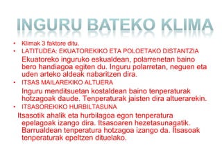 • Klimak 3 faktore ditu.
• LATITUDEA: EKUATOREKIKO ETA POLOETAKO DISTANTZIA
Ekuatoreko inguruko eskualdean, polarrenetan baino
bero handiagoa egiten du. Inguru polarretan, neguen eta
uden arteko aldeak nabaritzen dira.
• ITSAS MAILAREKIKO ALTUERA
Inguru menditsuetan kostaldean baino tenperaturak
hotzagoak daude. Tenperaturak jaisten dira altuerarekin.
• ITSASOREKIKO HURBILTASUNA
Itsasotik ahalik eta hurbilagoa egon tenperatura
epelagoak izango dira. Itsasoaren hezetasunagatik.
Barrualdean tenperatura hotzagoa izango da. Itsasoak
tenperaturak epeltzen dituelako.
 