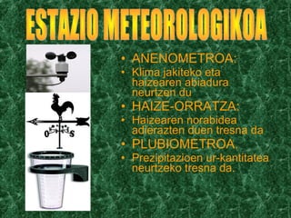 • ANENOMETROA:
• Klima jakiteko eta
haizearen abiadura
neurtzen du
• HAIZE-ORRATZA:
• Haizearen norabidea
adierazten duen tresna da
• PLUBIOMETROA.
• Prezipitazioen ur-kantitatea
neurtzeko tresna da.
 