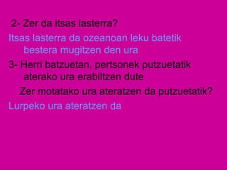 2- Zer da itsas lasterra?
Itsas lasterra da ozeanoan leku batetik
bestera mugitzen den ura
3- Herri batzuetan, pertsonek putzuetatik
aterako ura erabiltzen dute
Zer motatako ura ateratzen da putzuetatik?
Lurpeko ura ateratzen da
 