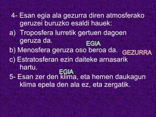 4- Esan egia ala gezurra diren atmosferako
geruzei buruzko esaldi hauek:
a) Troposfera lurretik gertuen dagoen
geruza da.
b) Menosfera geruza oso beroa da.
c) Estratosferan ezin daiteke arnasarik
hartu.
5- Esan zer den klima, eta hemen daukagun
klima epela den ala ez, eta zergatik.
 