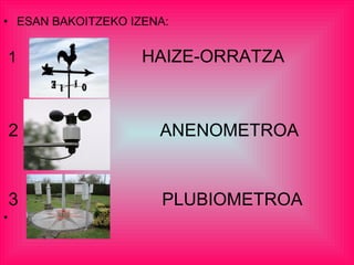 • ESAN BAKOITZEKO IZENA:
1 HAIZE-ORRATZA
2 ANENOMETROA
3 PLUBIOMETROA
•
 