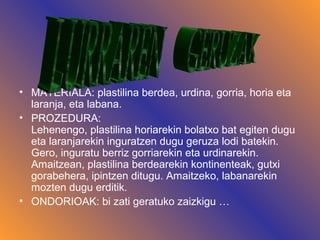 • MATERIALA: plastilina berdea, urdina, gorria, horia eta
laranja, eta labana.
• PROZEDURA:
Lehenengo, plastilina horiarekin bolatxo bat egiten dugu
eta laranjarekin inguratzen dugu geruza lodi batekin.
Gero, inguratu berriz gorriarekin eta urdinarekin.
Amaitzean, plastilina berdearekin kontinenteak, gutxi
gorabehera, ipintzen ditugu. Amaitzeko, labanarekin
mozten dugu erditik.
• ONDORIOAK: bi zati geratuko zaizkigu …
 