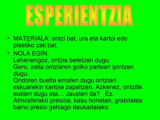 • MATERIALA: ontzi bat, ura eta kartoi edo
plastiko zati bat.
• NOLA EGIN:
Lehenengoz, ontzia betetzen dugu.
Gero, zatia ontziaren goiko partean ipintzen
dugu.
Ondoren buelta ematen dugu ontziari
eskuarekin kartoia zapaltzen. Azkenez, ontzitik
eusten dugu eta… Jausten da? Ez.
Atmosferako presioa, kasu honetan, grabitatea
baino presio gehiago daukadalako.
 