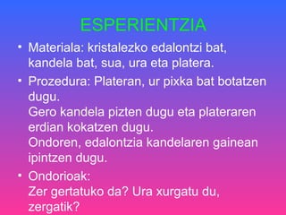 ESPERIENTZIA
• Materiala: kristalezko edalontzi bat,
kandela bat, sua, ura eta platera.
• Prozedura: Plateran, ur pixka bat botatzen
dugu.
Gero kandela pizten dugu eta plateraren
erdian kokatzen dugu.
Ondoren, edalontzia kandelaren gainean
ipintzen dugu.
• Ondorioak:
Zer gertatuko da? Ura xurgatu du,
zergatik?
 